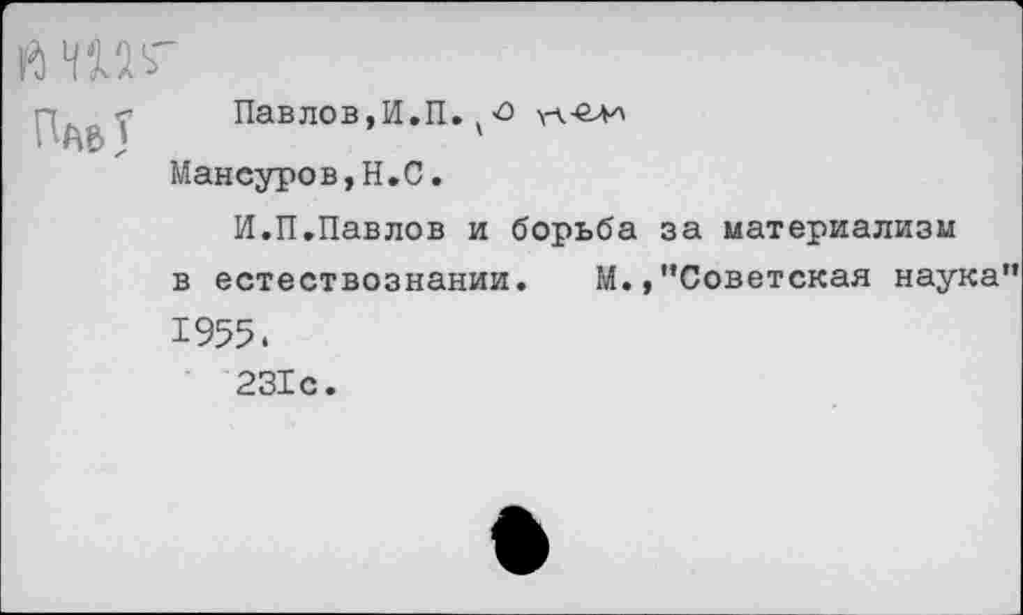 ﻿Й №
Пав У
Павлов,И.П. у о \А-елл Мансуров,Н.С.
И.П.Павлов и борьба за материализм в естествознании. М.,"Советская наука" 1955.
231с.